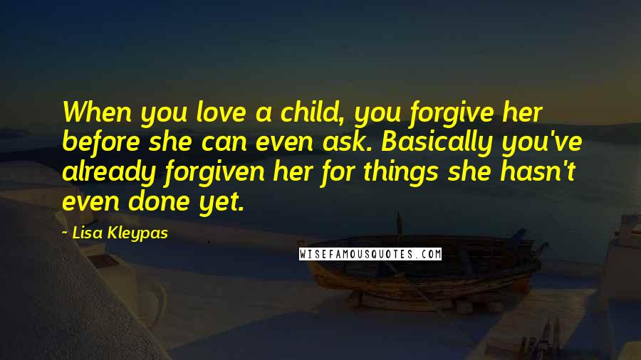 Lisa Kleypas Quotes: When you love a child, you forgive her before she can even ask. Basically you've already forgiven her for things she hasn't even done yet.