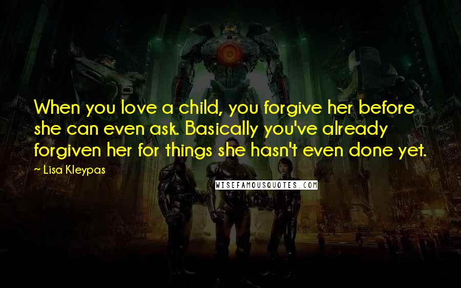 Lisa Kleypas Quotes: When you love a child, you forgive her before she can even ask. Basically you've already forgiven her for things she hasn't even done yet.