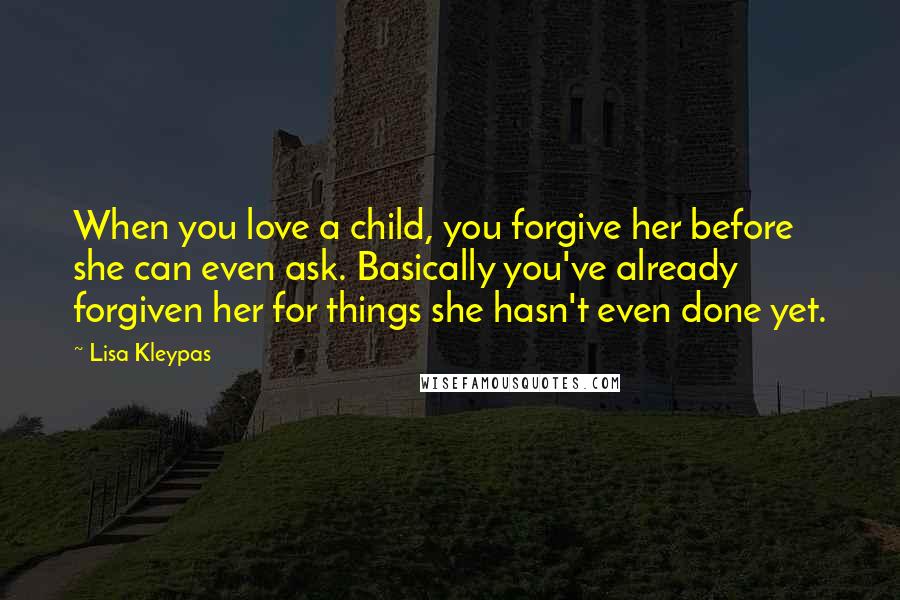 Lisa Kleypas Quotes: When you love a child, you forgive her before she can even ask. Basically you've already forgiven her for things she hasn't even done yet.