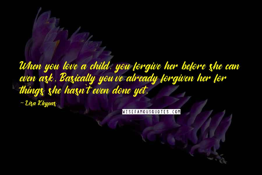 Lisa Kleypas Quotes: When you love a child, you forgive her before she can even ask. Basically you've already forgiven her for things she hasn't even done yet.