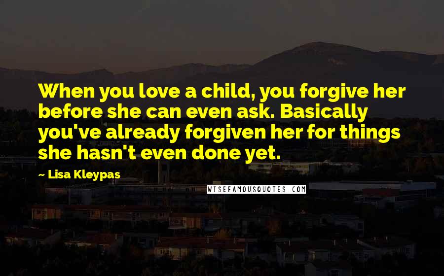 Lisa Kleypas Quotes: When you love a child, you forgive her before she can even ask. Basically you've already forgiven her for things she hasn't even done yet.