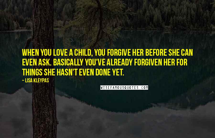 Lisa Kleypas Quotes: When you love a child, you forgive her before she can even ask. Basically you've already forgiven her for things she hasn't even done yet.