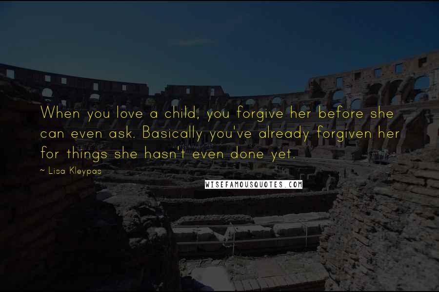 Lisa Kleypas Quotes: When you love a child, you forgive her before she can even ask. Basically you've already forgiven her for things she hasn't even done yet.