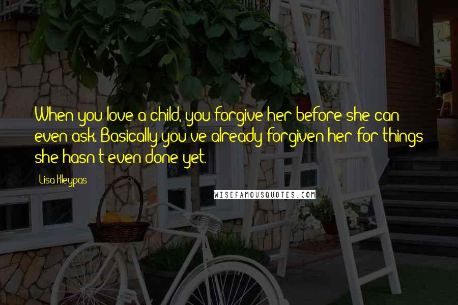 Lisa Kleypas Quotes: When you love a child, you forgive her before she can even ask. Basically you've already forgiven her for things she hasn't even done yet.
