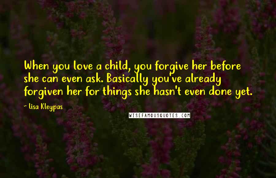 Lisa Kleypas Quotes: When you love a child, you forgive her before she can even ask. Basically you've already forgiven her for things she hasn't even done yet.