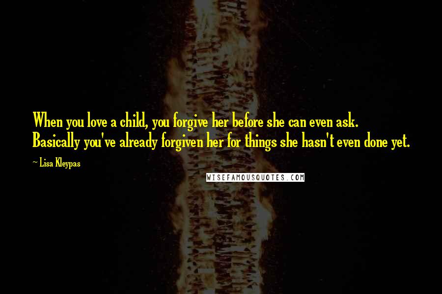 Lisa Kleypas Quotes: When you love a child, you forgive her before she can even ask. Basically you've already forgiven her for things she hasn't even done yet.