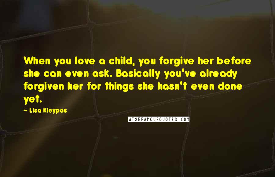 Lisa Kleypas Quotes: When you love a child, you forgive her before she can even ask. Basically you've already forgiven her for things she hasn't even done yet.