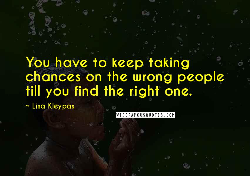 Lisa Kleypas Quotes: You have to keep taking chances on the wrong people till you find the right one.