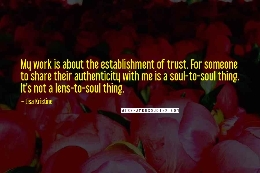 Lisa Kristine Quotes: My work is about the establishment of trust. For someone to share their authenticity with me is a soul-to-soul thing. It's not a lens-to-soul thing.