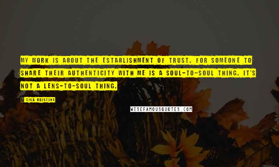 Lisa Kristine Quotes: My work is about the establishment of trust. For someone to share their authenticity with me is a soul-to-soul thing. It's not a lens-to-soul thing.