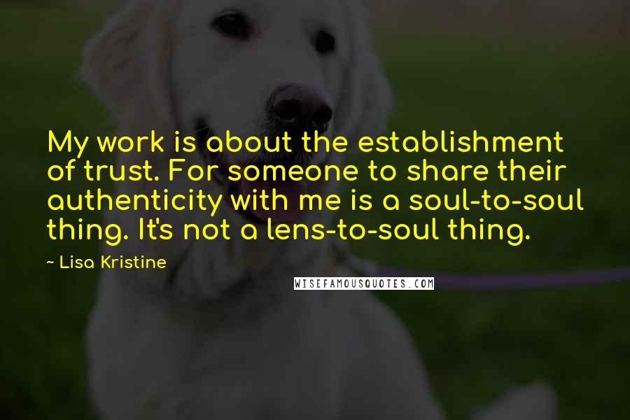 Lisa Kristine Quotes: My work is about the establishment of trust. For someone to share their authenticity with me is a soul-to-soul thing. It's not a lens-to-soul thing.