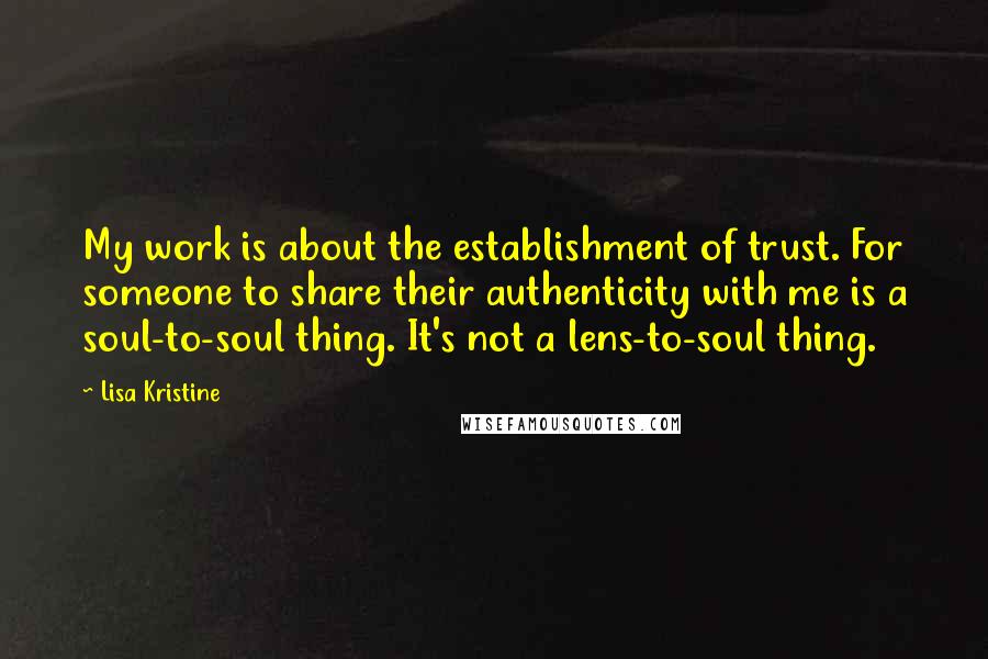Lisa Kristine Quotes: My work is about the establishment of trust. For someone to share their authenticity with me is a soul-to-soul thing. It's not a lens-to-soul thing.