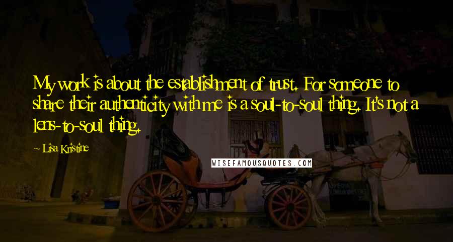Lisa Kristine Quotes: My work is about the establishment of trust. For someone to share their authenticity with me is a soul-to-soul thing. It's not a lens-to-soul thing.