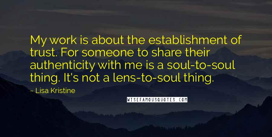 Lisa Kristine Quotes: My work is about the establishment of trust. For someone to share their authenticity with me is a soul-to-soul thing. It's not a lens-to-soul thing.