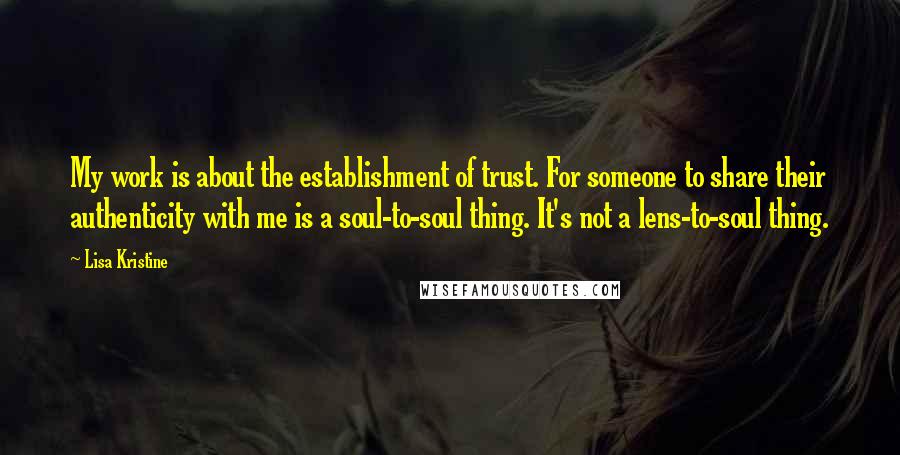 Lisa Kristine Quotes: My work is about the establishment of trust. For someone to share their authenticity with me is a soul-to-soul thing. It's not a lens-to-soul thing.