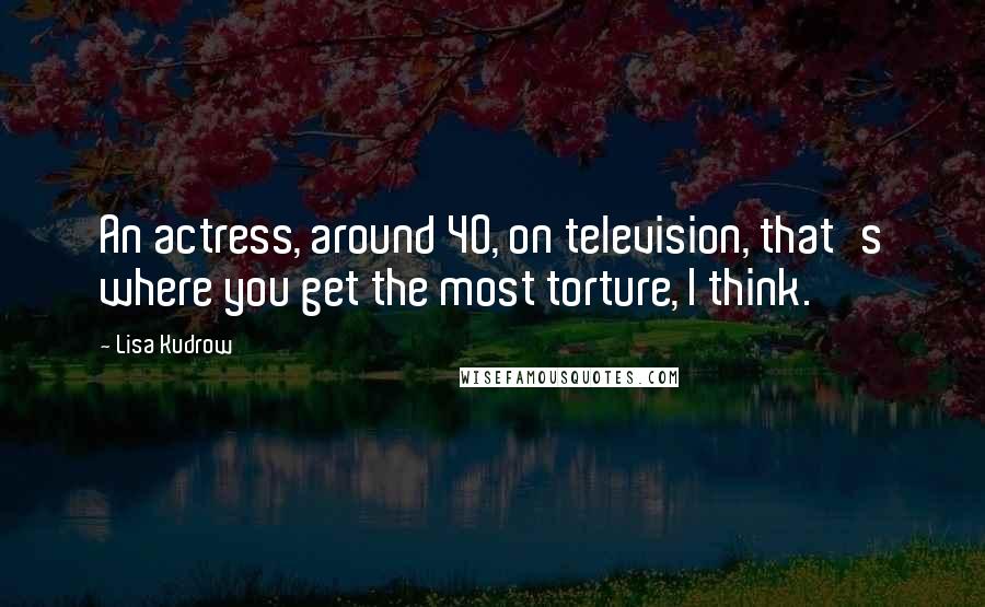 Lisa Kudrow Quotes: An actress, around 40, on television, that's where you get the most torture, I think.