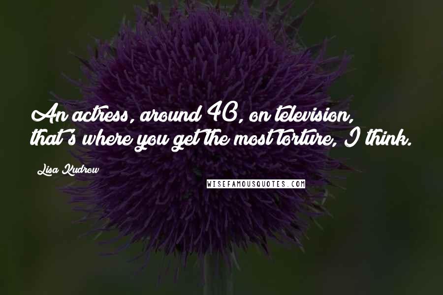 Lisa Kudrow Quotes: An actress, around 40, on television, that's where you get the most torture, I think.