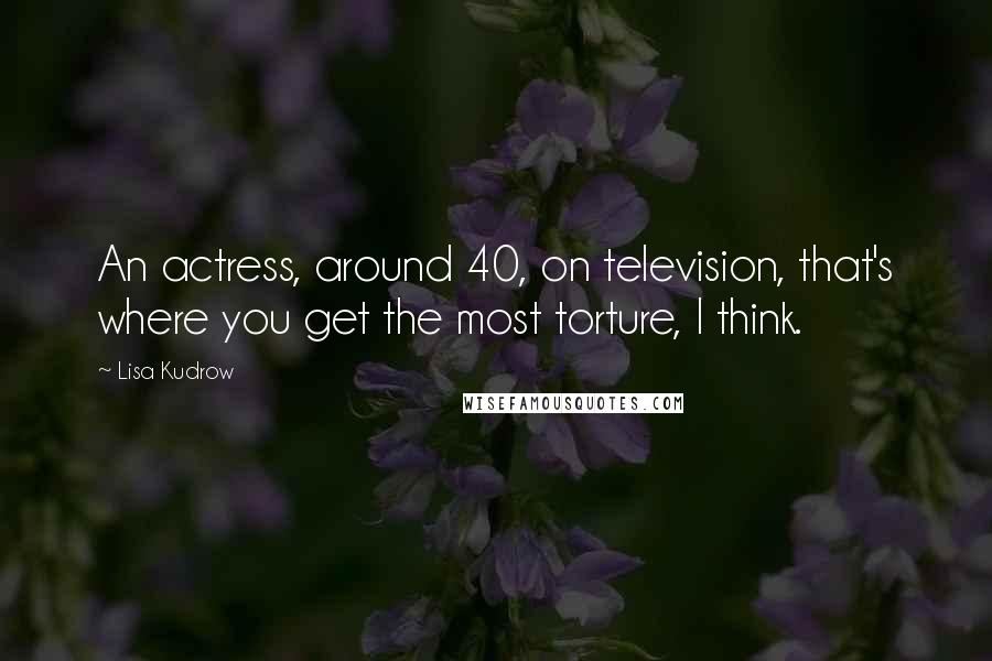 Lisa Kudrow Quotes: An actress, around 40, on television, that's where you get the most torture, I think.
