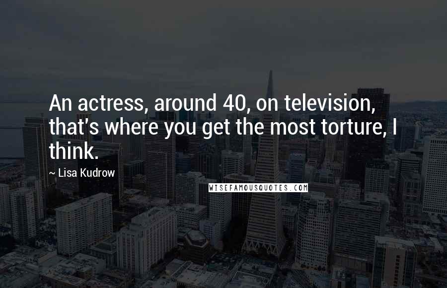 Lisa Kudrow Quotes: An actress, around 40, on television, that's where you get the most torture, I think.