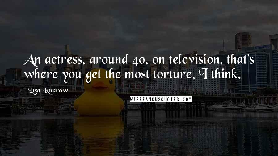 Lisa Kudrow Quotes: An actress, around 40, on television, that's where you get the most torture, I think.