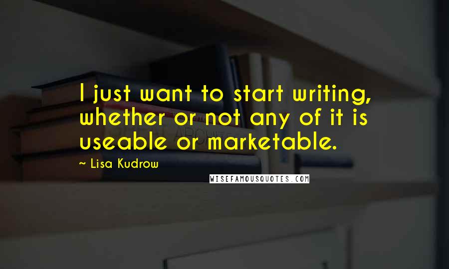 Lisa Kudrow Quotes: I just want to start writing, whether or not any of it is useable or marketable.