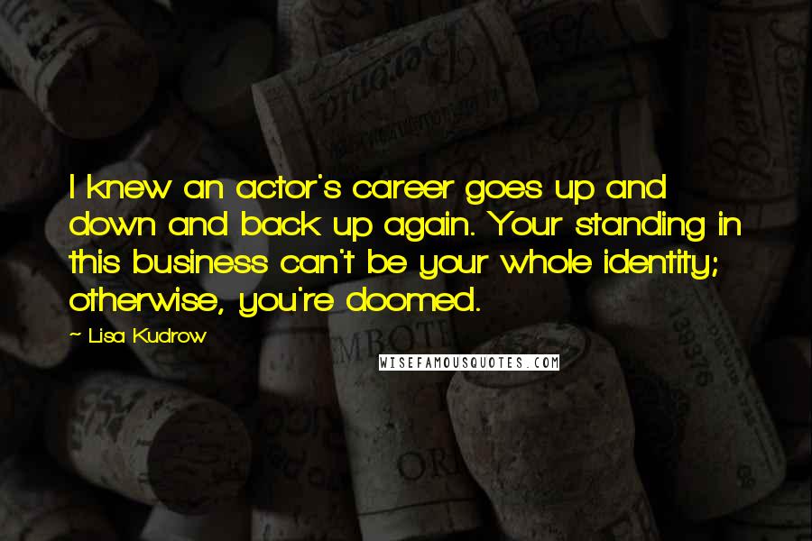 Lisa Kudrow Quotes: I knew an actor's career goes up and down and back up again. Your standing in this business can't be your whole identity; otherwise, you're doomed.