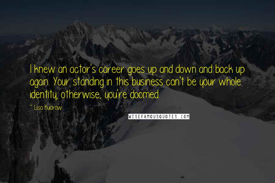 Lisa Kudrow Quotes: I knew an actor's career goes up and down and back up again. Your standing in this business can't be your whole identity; otherwise, you're doomed.