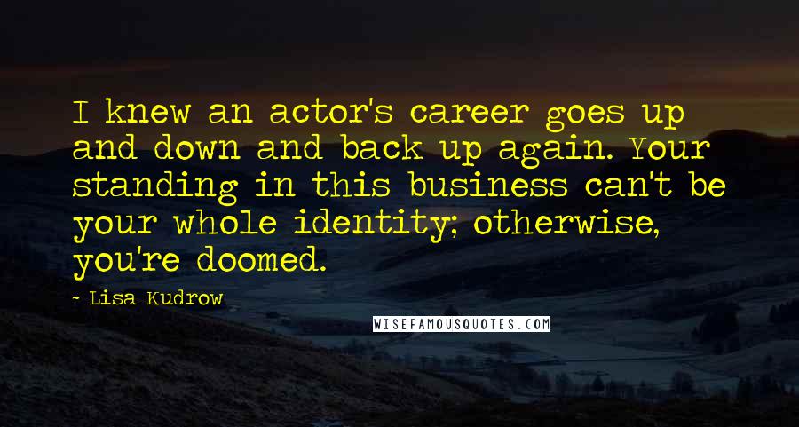 Lisa Kudrow Quotes: I knew an actor's career goes up and down and back up again. Your standing in this business can't be your whole identity; otherwise, you're doomed.