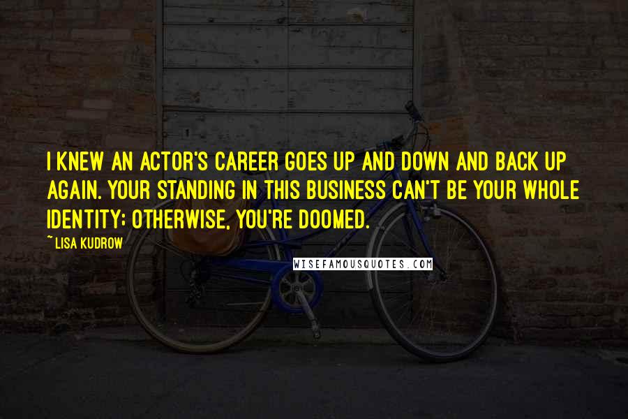 Lisa Kudrow Quotes: I knew an actor's career goes up and down and back up again. Your standing in this business can't be your whole identity; otherwise, you're doomed.