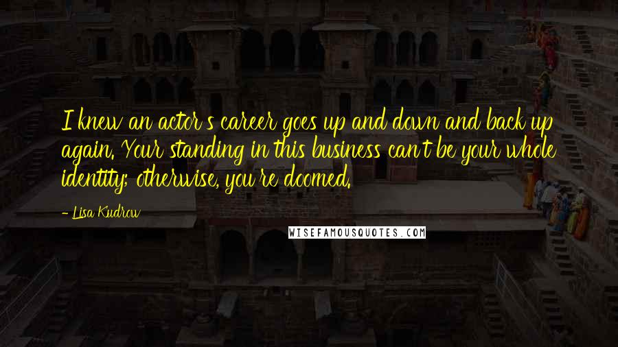 Lisa Kudrow Quotes: I knew an actor's career goes up and down and back up again. Your standing in this business can't be your whole identity; otherwise, you're doomed.