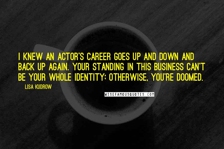 Lisa Kudrow Quotes: I knew an actor's career goes up and down and back up again. Your standing in this business can't be your whole identity; otherwise, you're doomed.