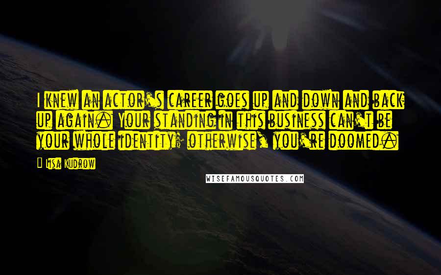 Lisa Kudrow Quotes: I knew an actor's career goes up and down and back up again. Your standing in this business can't be your whole identity; otherwise, you're doomed.