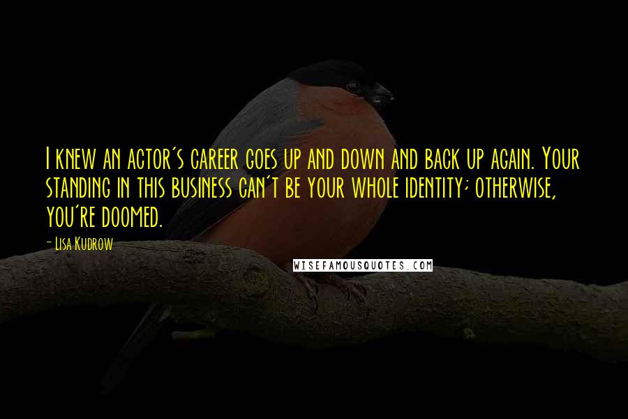 Lisa Kudrow Quotes: I knew an actor's career goes up and down and back up again. Your standing in this business can't be your whole identity; otherwise, you're doomed.