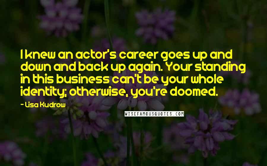 Lisa Kudrow Quotes: I knew an actor's career goes up and down and back up again. Your standing in this business can't be your whole identity; otherwise, you're doomed.