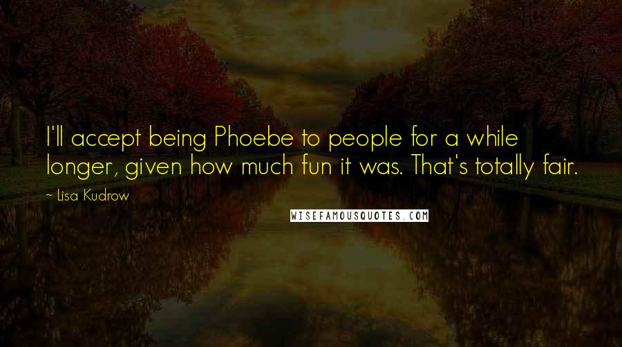 Lisa Kudrow Quotes: I'll accept being Phoebe to people for a while longer, given how much fun it was. That's totally fair.