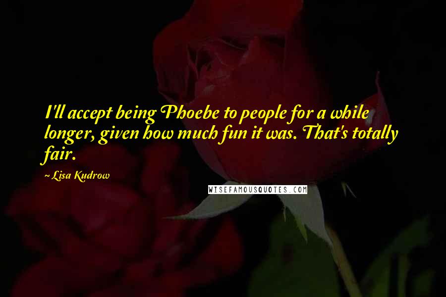 Lisa Kudrow Quotes: I'll accept being Phoebe to people for a while longer, given how much fun it was. That's totally fair.