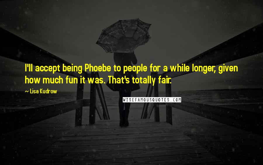 Lisa Kudrow Quotes: I'll accept being Phoebe to people for a while longer, given how much fun it was. That's totally fair.