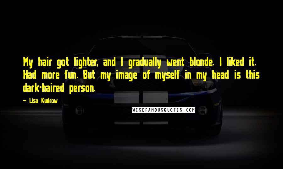 Lisa Kudrow Quotes: My hair got lighter, and I gradually went blonde. I liked it. Had more fun. But my image of myself in my head is this dark-haired person.