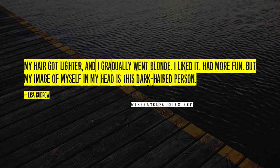 Lisa Kudrow Quotes: My hair got lighter, and I gradually went blonde. I liked it. Had more fun. But my image of myself in my head is this dark-haired person.