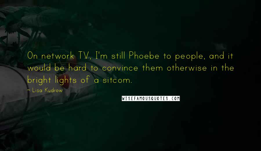 Lisa Kudrow Quotes: On network TV, I'm still Phoebe to people, and it would be hard to convince them otherwise in the bright lights of a sitcom.