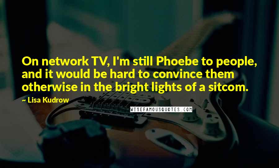 Lisa Kudrow Quotes: On network TV, I'm still Phoebe to people, and it would be hard to convince them otherwise in the bright lights of a sitcom.