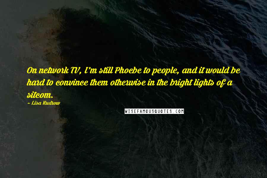 Lisa Kudrow Quotes: On network TV, I'm still Phoebe to people, and it would be hard to convince them otherwise in the bright lights of a sitcom.