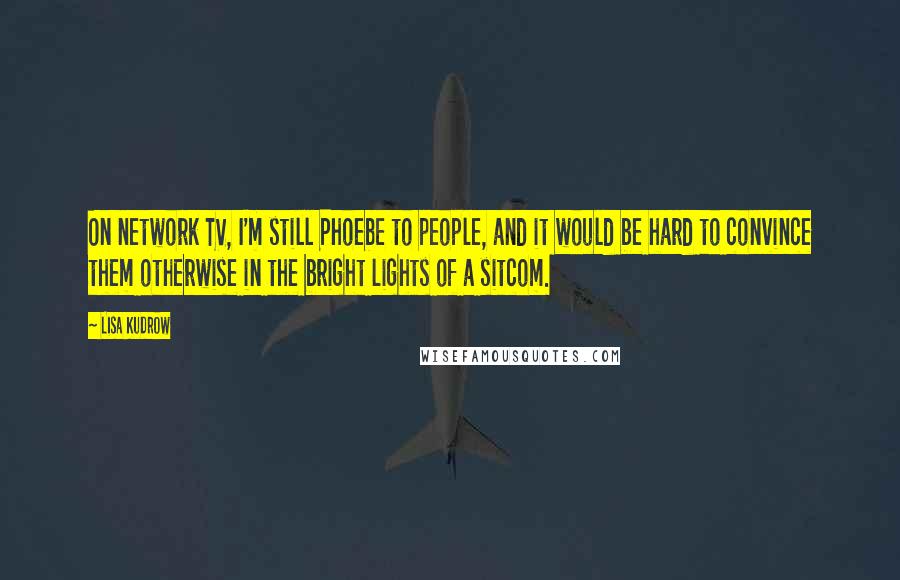 Lisa Kudrow Quotes: On network TV, I'm still Phoebe to people, and it would be hard to convince them otherwise in the bright lights of a sitcom.