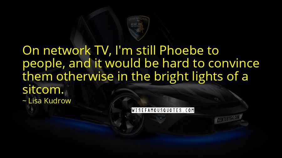 Lisa Kudrow Quotes: On network TV, I'm still Phoebe to people, and it would be hard to convince them otherwise in the bright lights of a sitcom.