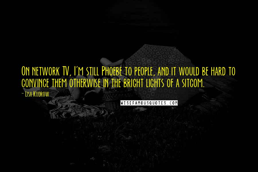 Lisa Kudrow Quotes: On network TV, I'm still Phoebe to people, and it would be hard to convince them otherwise in the bright lights of a sitcom.