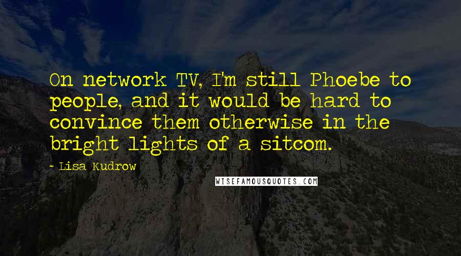 Lisa Kudrow Quotes: On network TV, I'm still Phoebe to people, and it would be hard to convince them otherwise in the bright lights of a sitcom.