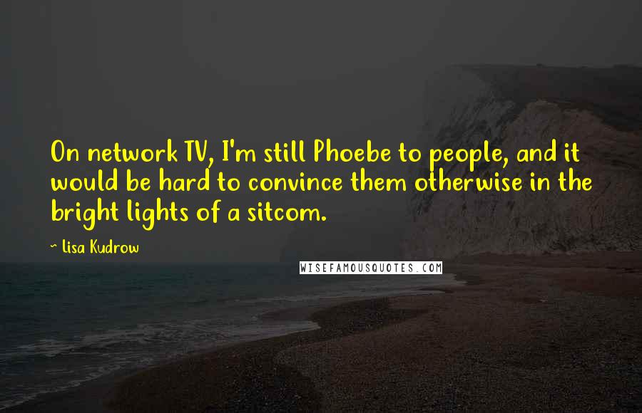 Lisa Kudrow Quotes: On network TV, I'm still Phoebe to people, and it would be hard to convince them otherwise in the bright lights of a sitcom.