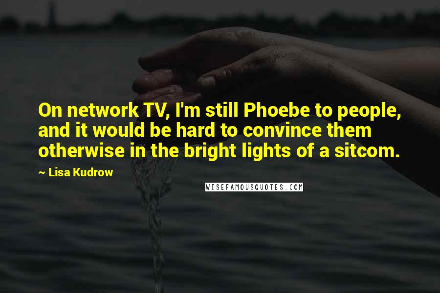 Lisa Kudrow Quotes: On network TV, I'm still Phoebe to people, and it would be hard to convince them otherwise in the bright lights of a sitcom.