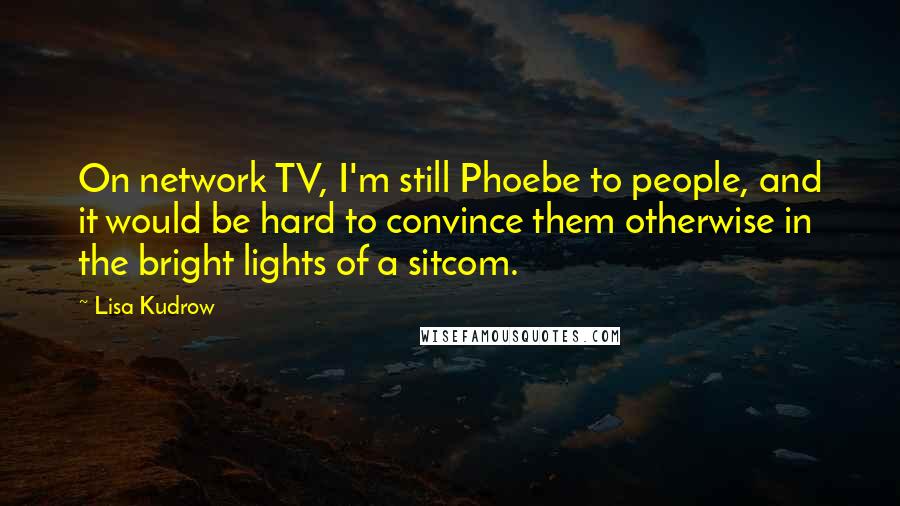 Lisa Kudrow Quotes: On network TV, I'm still Phoebe to people, and it would be hard to convince them otherwise in the bright lights of a sitcom.