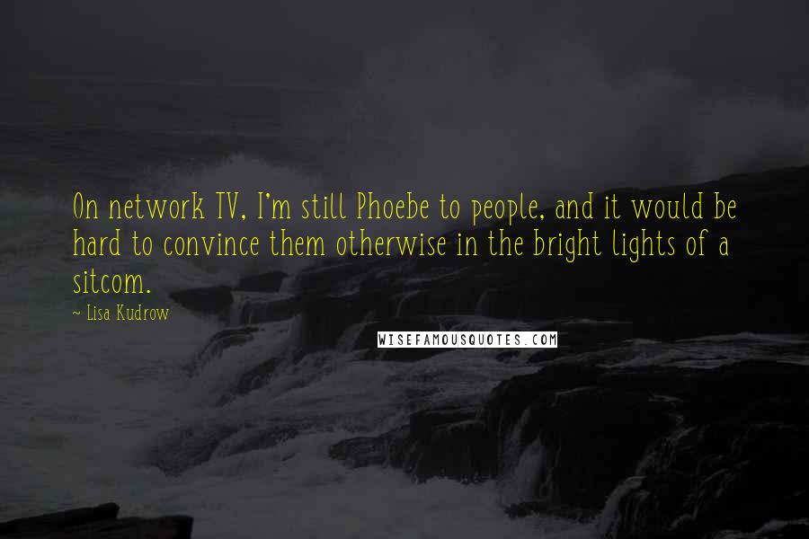 Lisa Kudrow Quotes: On network TV, I'm still Phoebe to people, and it would be hard to convince them otherwise in the bright lights of a sitcom.